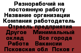 Разнорабочий на постоянную работу › Название организации ­ Компания-работодатель › Отрасль предприятия ­ Другое › Минимальный оклад ­ 1 - Все города Работа » Вакансии   . Псковская обл.,Псков г.